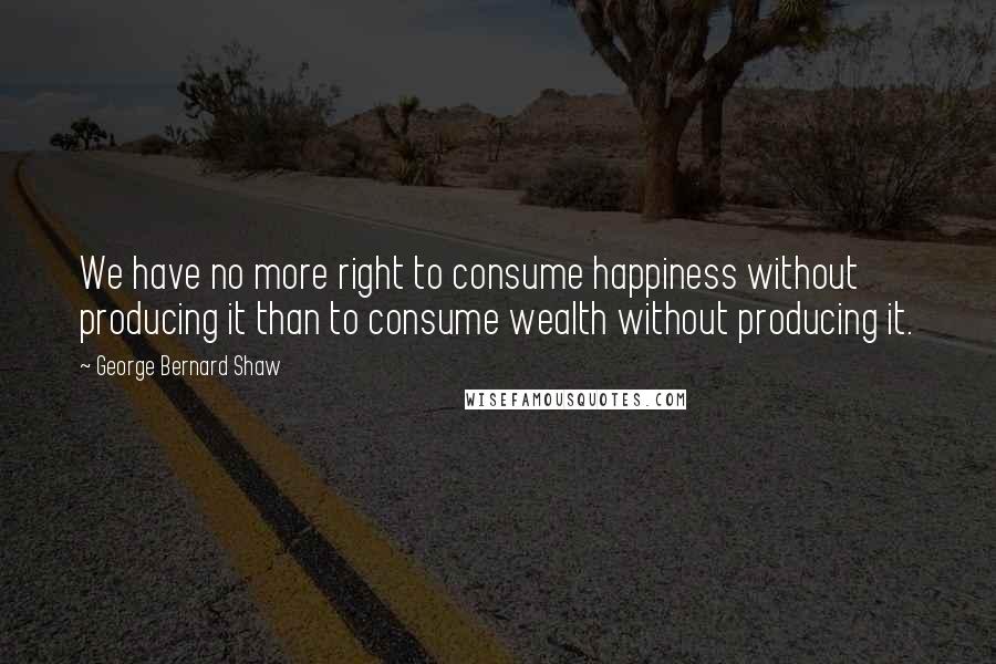 George Bernard Shaw Quotes: We have no more right to consume happiness without producing it than to consume wealth without producing it.