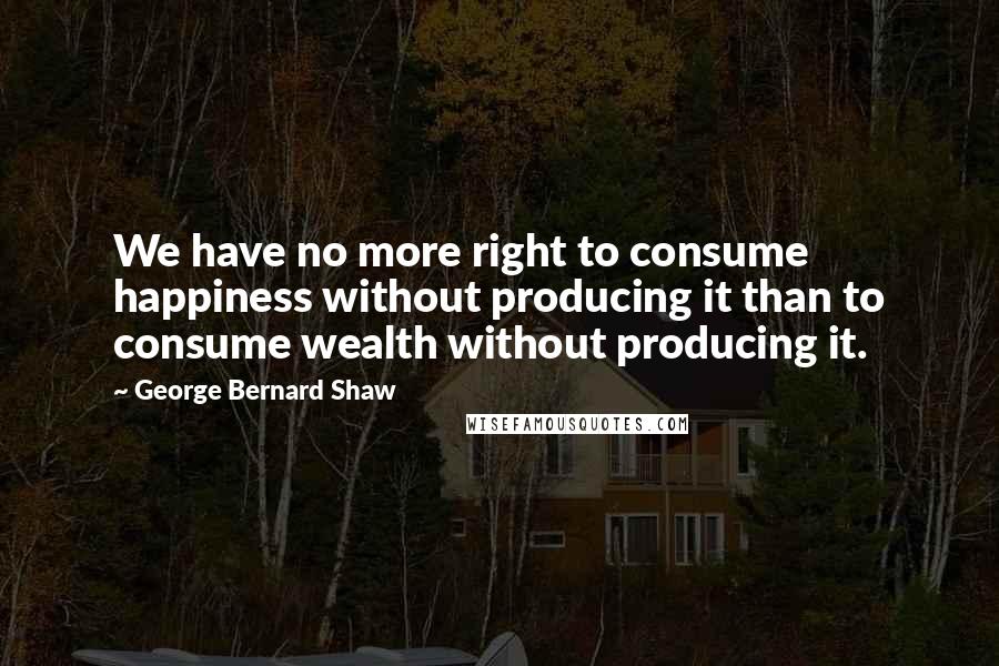 George Bernard Shaw Quotes: We have no more right to consume happiness without producing it than to consume wealth without producing it.