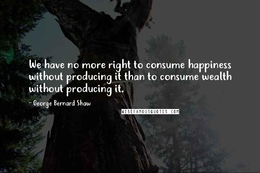George Bernard Shaw Quotes: We have no more right to consume happiness without producing it than to consume wealth without producing it.
