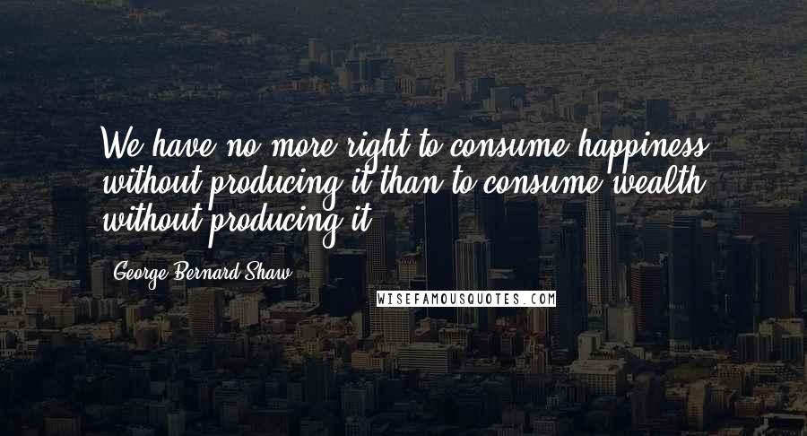 George Bernard Shaw Quotes: We have no more right to consume happiness without producing it than to consume wealth without producing it.