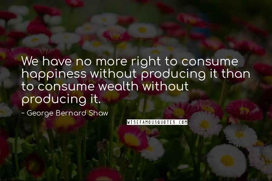 George Bernard Shaw Quotes: We have no more right to consume happiness without producing it than to consume wealth without producing it.