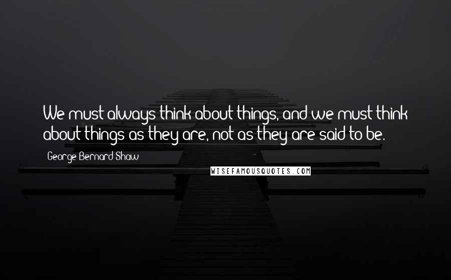 George Bernard Shaw Quotes: We must always think about things, and we must think about things as they are, not as they are said to be.