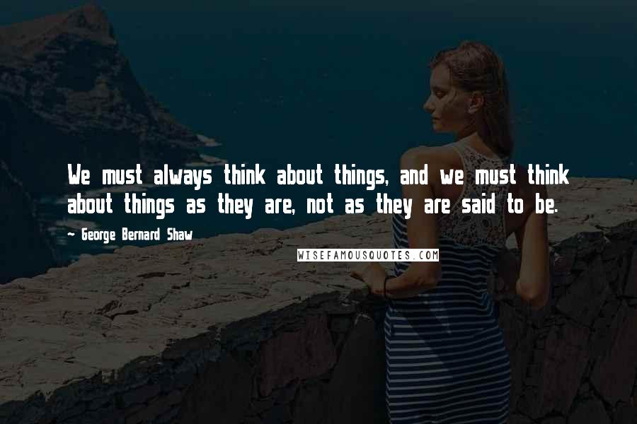 George Bernard Shaw Quotes: We must always think about things, and we must think about things as they are, not as they are said to be.