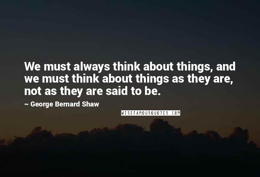 George Bernard Shaw Quotes: We must always think about things, and we must think about things as they are, not as they are said to be.