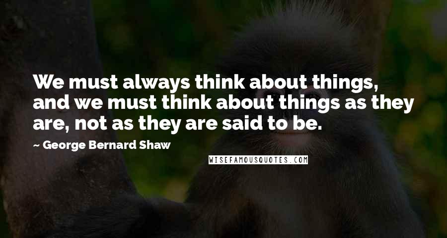 George Bernard Shaw Quotes: We must always think about things, and we must think about things as they are, not as they are said to be.