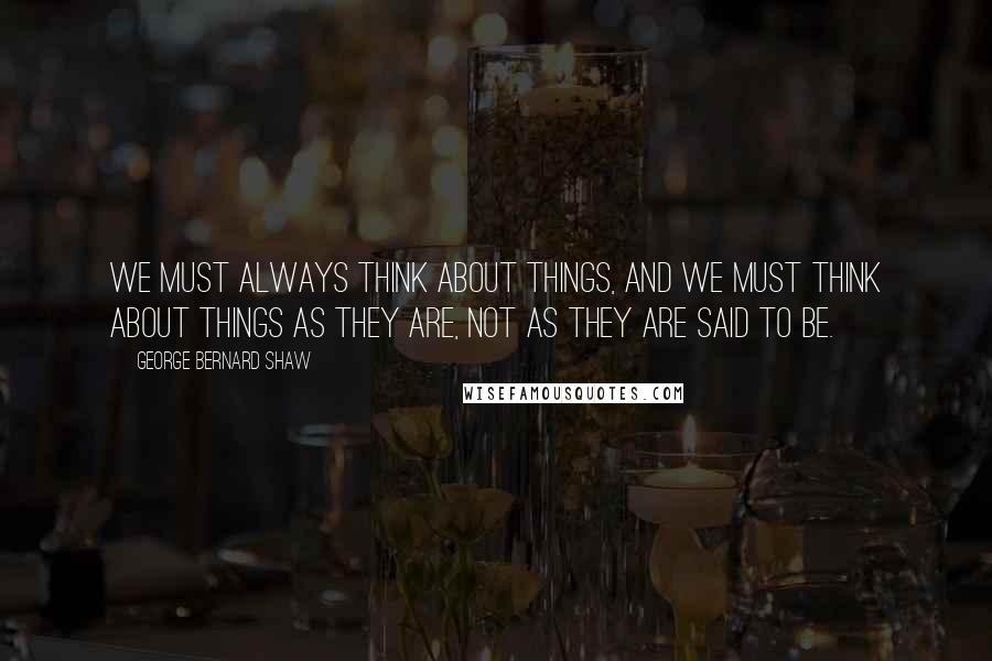George Bernard Shaw Quotes: We must always think about things, and we must think about things as they are, not as they are said to be.