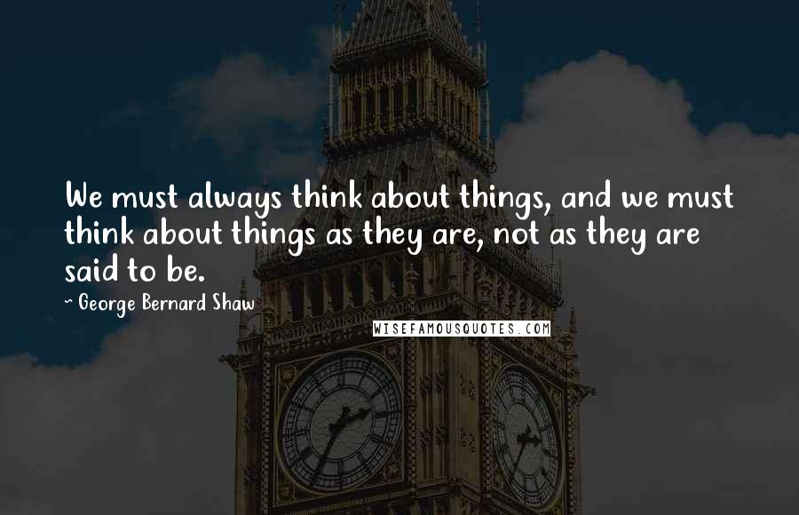 George Bernard Shaw Quotes: We must always think about things, and we must think about things as they are, not as they are said to be.