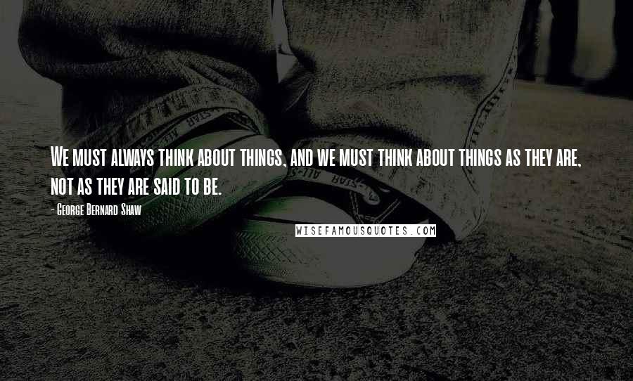 George Bernard Shaw Quotes: We must always think about things, and we must think about things as they are, not as they are said to be.