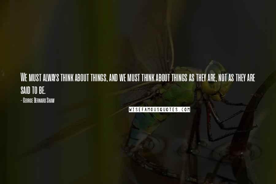 George Bernard Shaw Quotes: We must always think about things, and we must think about things as they are, not as they are said to be.