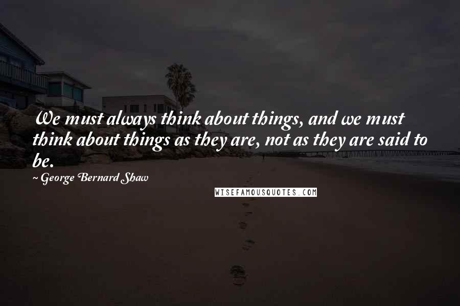 George Bernard Shaw Quotes: We must always think about things, and we must think about things as they are, not as they are said to be.