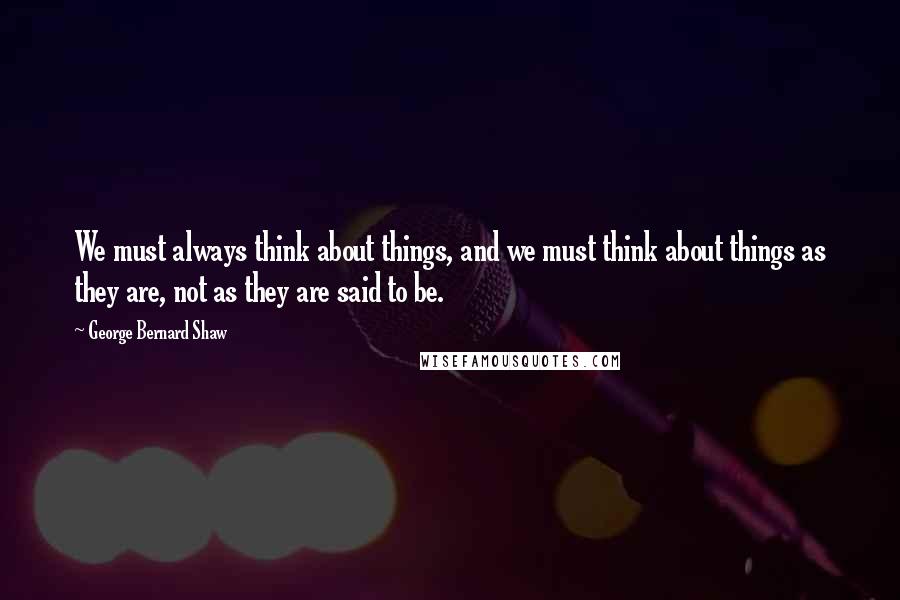 George Bernard Shaw Quotes: We must always think about things, and we must think about things as they are, not as they are said to be.