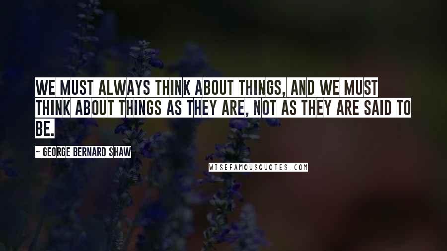 George Bernard Shaw Quotes: We must always think about things, and we must think about things as they are, not as they are said to be.