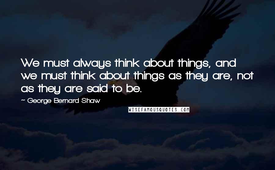 George Bernard Shaw Quotes: We must always think about things, and we must think about things as they are, not as they are said to be.