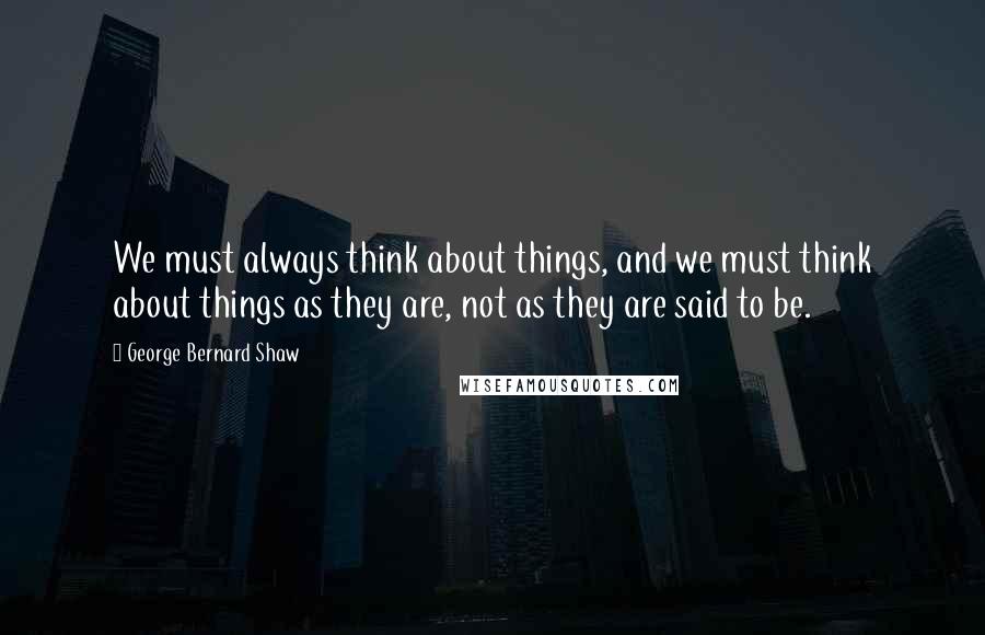 George Bernard Shaw Quotes: We must always think about things, and we must think about things as they are, not as they are said to be.