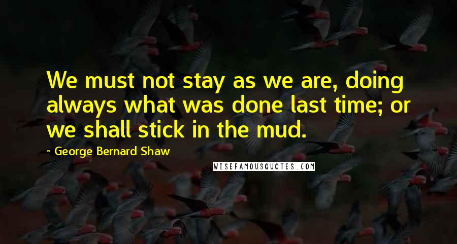 George Bernard Shaw Quotes: We must not stay as we are, doing always what was done last time; or we shall stick in the mud.