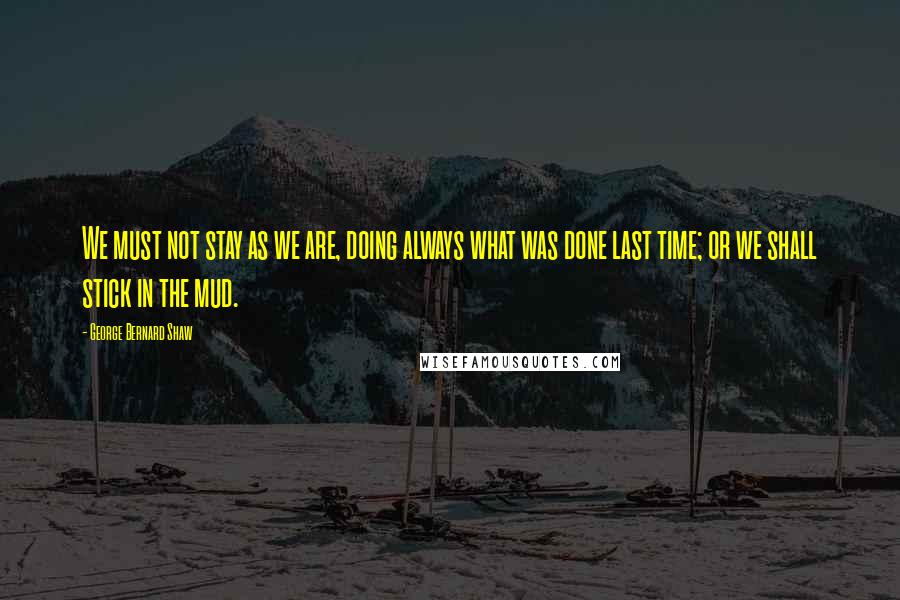 George Bernard Shaw Quotes: We must not stay as we are, doing always what was done last time; or we shall stick in the mud.