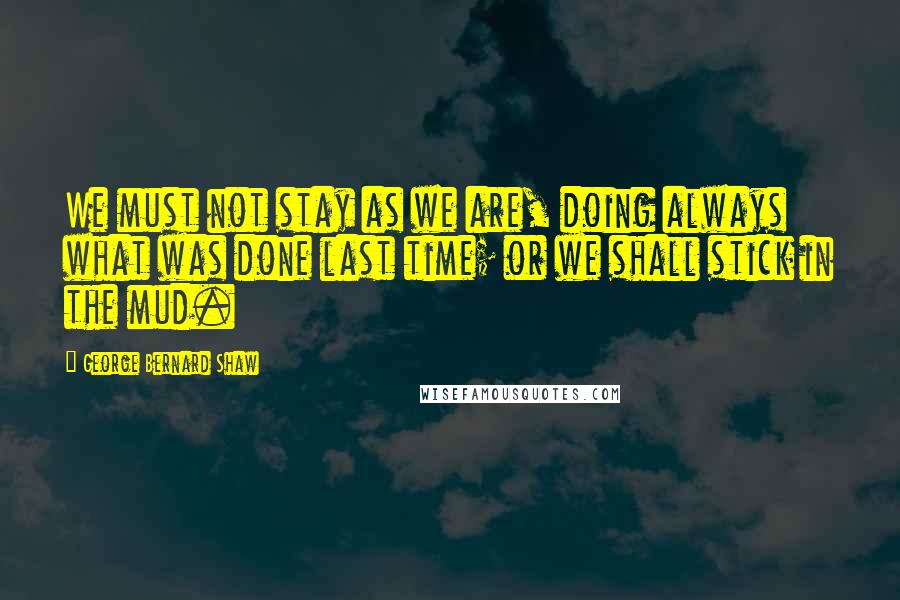 George Bernard Shaw Quotes: We must not stay as we are, doing always what was done last time; or we shall stick in the mud.