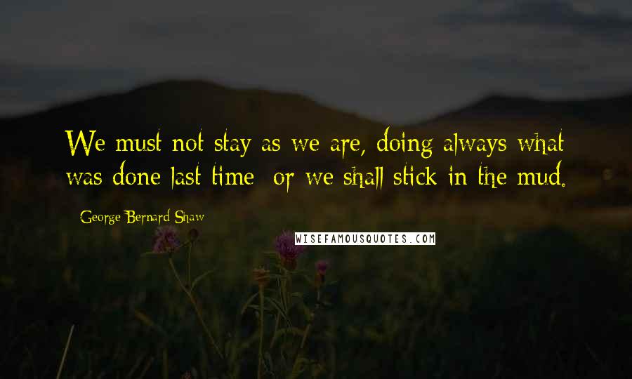 George Bernard Shaw Quotes: We must not stay as we are, doing always what was done last time; or we shall stick in the mud.