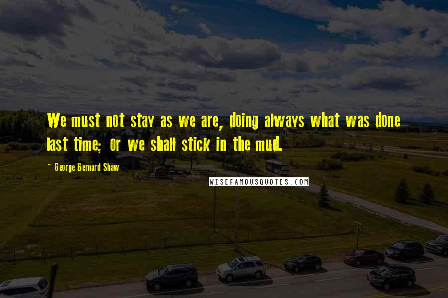 George Bernard Shaw Quotes: We must not stay as we are, doing always what was done last time; or we shall stick in the mud.