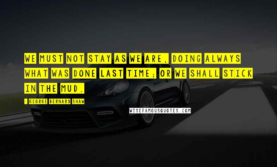 George Bernard Shaw Quotes: We must not stay as we are, doing always what was done last time; or we shall stick in the mud.