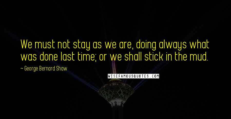 George Bernard Shaw Quotes: We must not stay as we are, doing always what was done last time; or we shall stick in the mud.