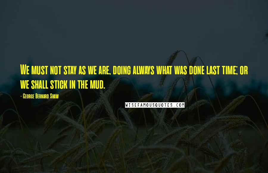 George Bernard Shaw Quotes: We must not stay as we are, doing always what was done last time; or we shall stick in the mud.