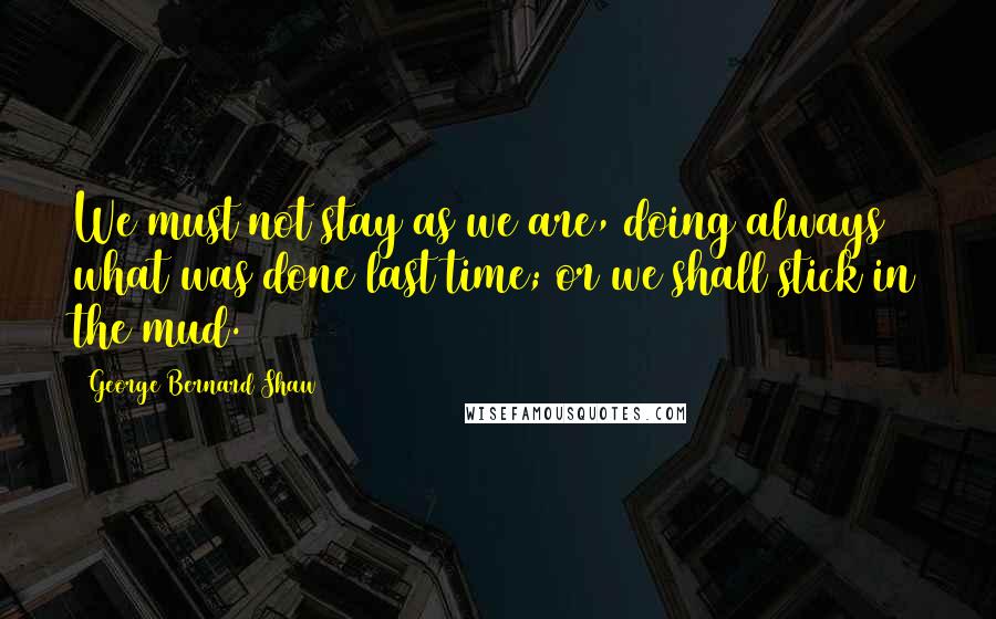 George Bernard Shaw Quotes: We must not stay as we are, doing always what was done last time; or we shall stick in the mud.