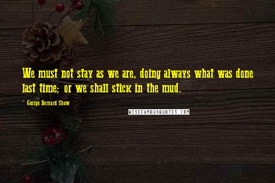 George Bernard Shaw Quotes: We must not stay as we are, doing always what was done last time; or we shall stick in the mud.