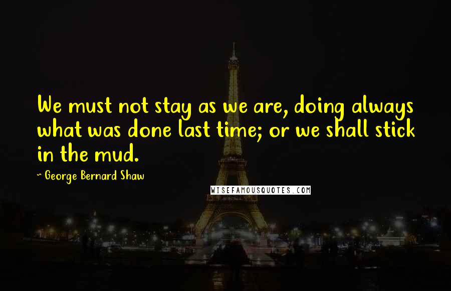 George Bernard Shaw Quotes: We must not stay as we are, doing always what was done last time; or we shall stick in the mud.