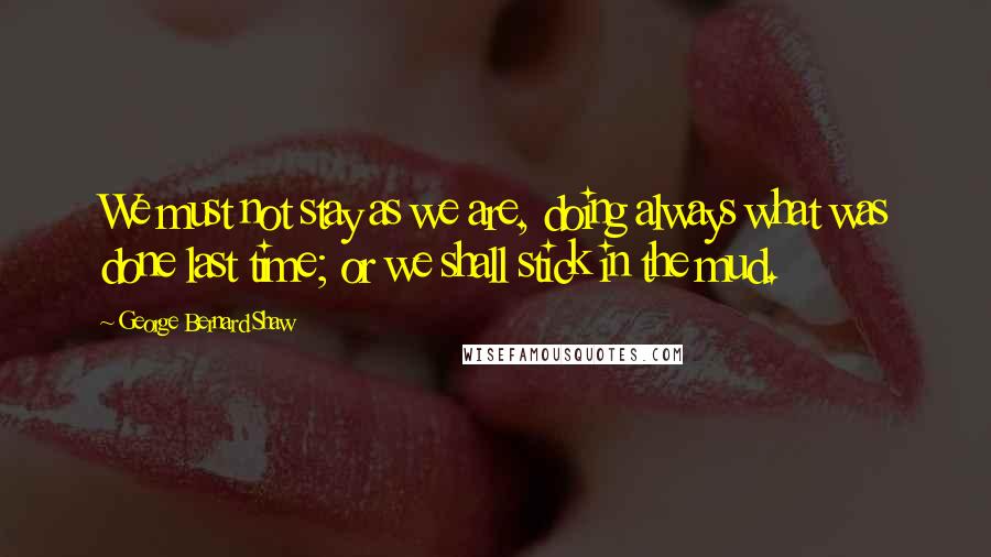 George Bernard Shaw Quotes: We must not stay as we are, doing always what was done last time; or we shall stick in the mud.