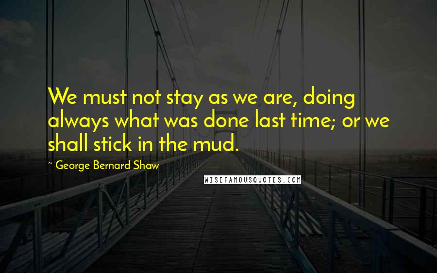 George Bernard Shaw Quotes: We must not stay as we are, doing always what was done last time; or we shall stick in the mud.