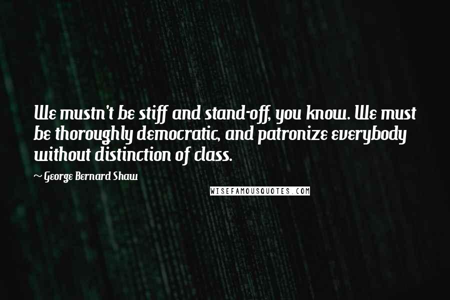 George Bernard Shaw Quotes: We mustn't be stiff and stand-off, you know. We must be thoroughly democratic, and patronize everybody without distinction of class.