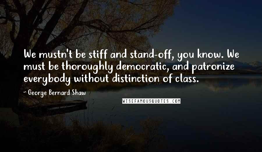 George Bernard Shaw Quotes: We mustn't be stiff and stand-off, you know. We must be thoroughly democratic, and patronize everybody without distinction of class.