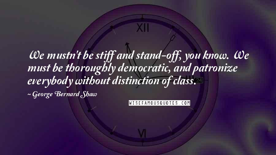 George Bernard Shaw Quotes: We mustn't be stiff and stand-off, you know. We must be thoroughly democratic, and patronize everybody without distinction of class.