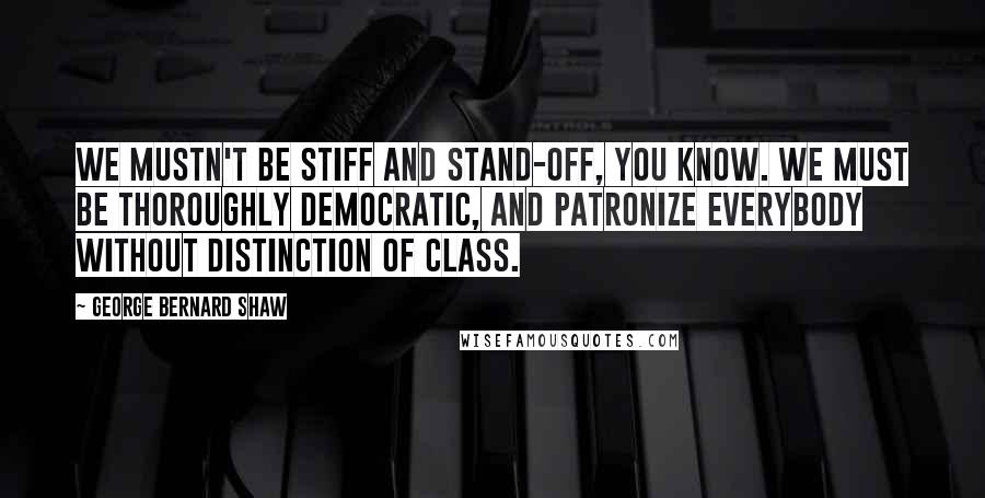 George Bernard Shaw Quotes: We mustn't be stiff and stand-off, you know. We must be thoroughly democratic, and patronize everybody without distinction of class.