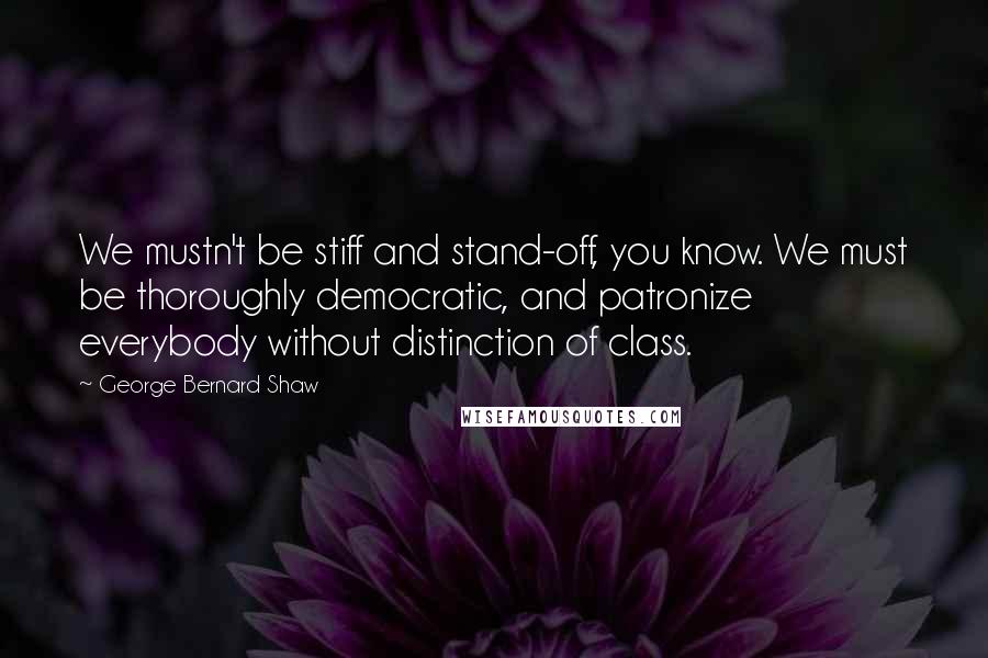 George Bernard Shaw Quotes: We mustn't be stiff and stand-off, you know. We must be thoroughly democratic, and patronize everybody without distinction of class.