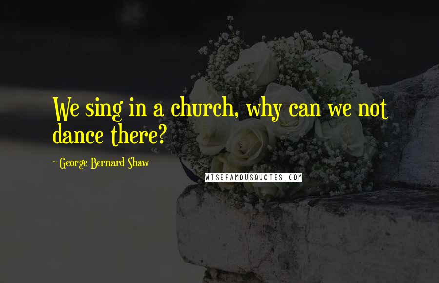 George Bernard Shaw Quotes: We sing in a church, why can we not dance there?