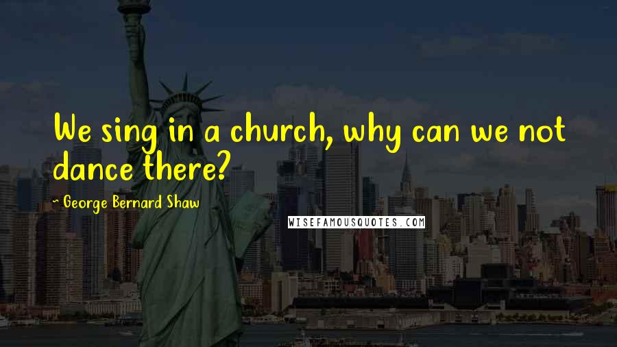 George Bernard Shaw Quotes: We sing in a church, why can we not dance there?