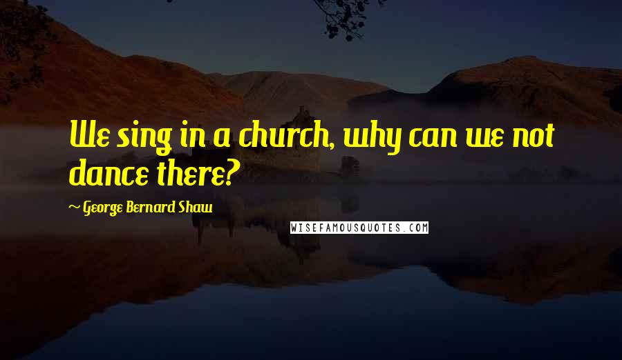 George Bernard Shaw Quotes: We sing in a church, why can we not dance there?