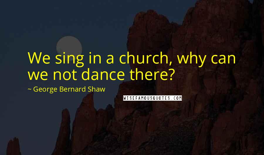 George Bernard Shaw Quotes: We sing in a church, why can we not dance there?