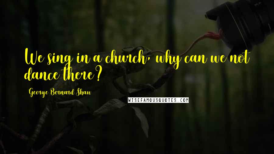 George Bernard Shaw Quotes: We sing in a church, why can we not dance there?