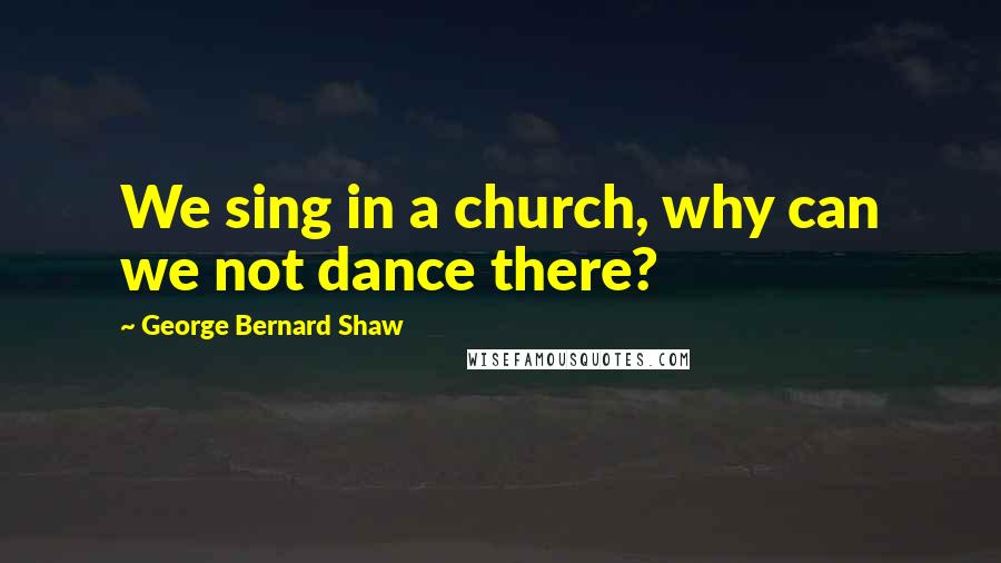 George Bernard Shaw Quotes: We sing in a church, why can we not dance there?