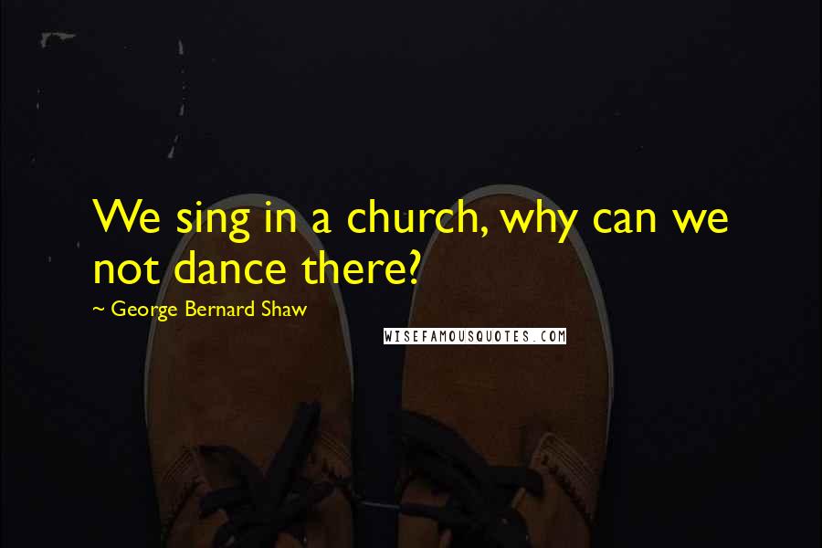 George Bernard Shaw Quotes: We sing in a church, why can we not dance there?
