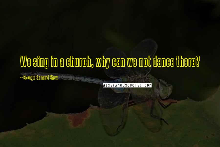 George Bernard Shaw Quotes: We sing in a church, why can we not dance there?