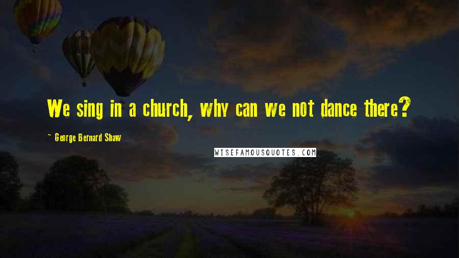 George Bernard Shaw Quotes: We sing in a church, why can we not dance there?