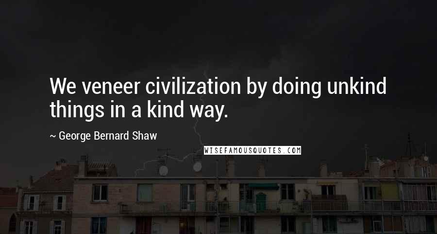 George Bernard Shaw Quotes: We veneer civilization by doing unkind things in a kind way.