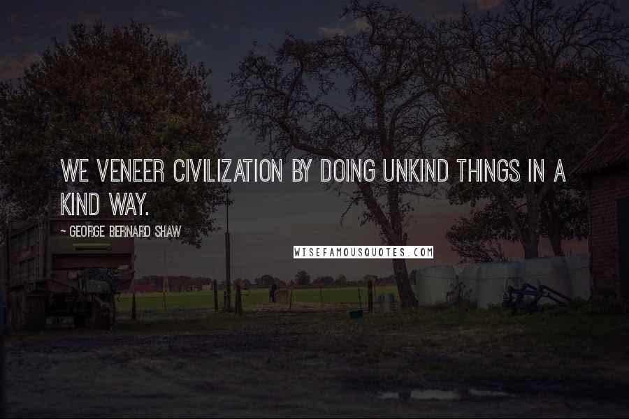 George Bernard Shaw Quotes: We veneer civilization by doing unkind things in a kind way.