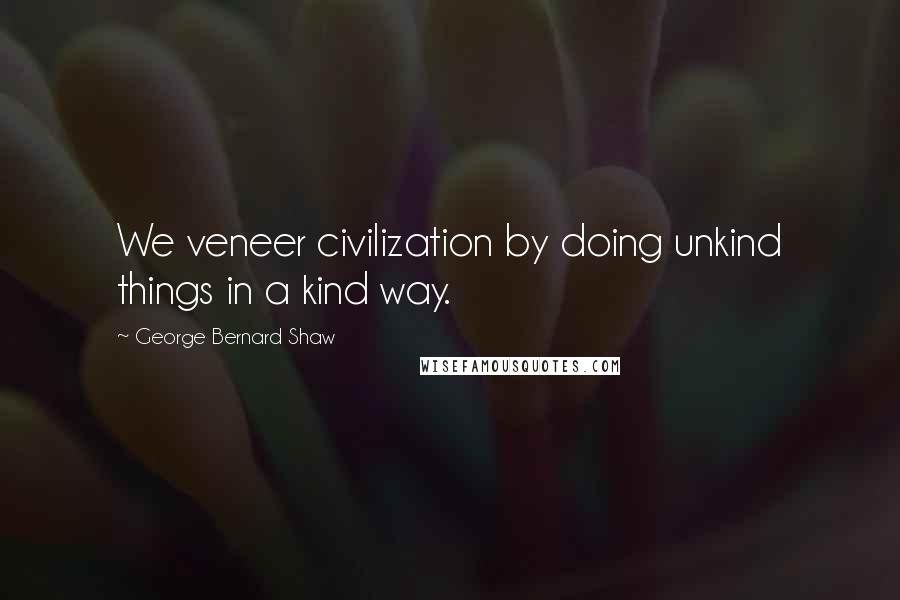 George Bernard Shaw Quotes: We veneer civilization by doing unkind things in a kind way.