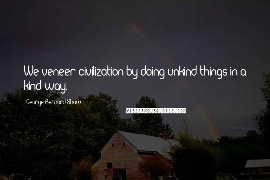 George Bernard Shaw Quotes: We veneer civilization by doing unkind things in a kind way.
