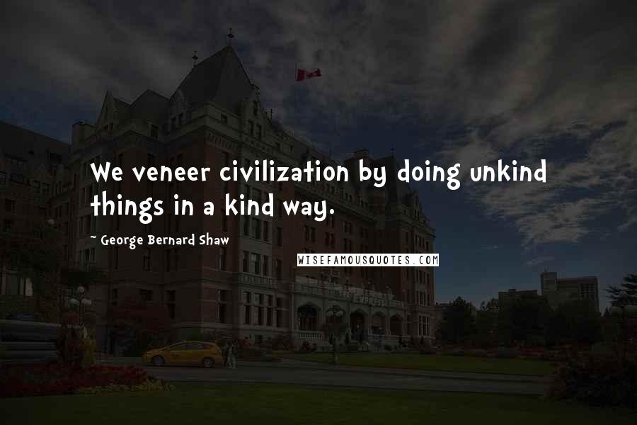 George Bernard Shaw Quotes: We veneer civilization by doing unkind things in a kind way.